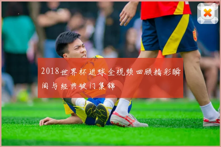 2018世界杯进球全视频回顾精彩瞬间与经典破门集锦