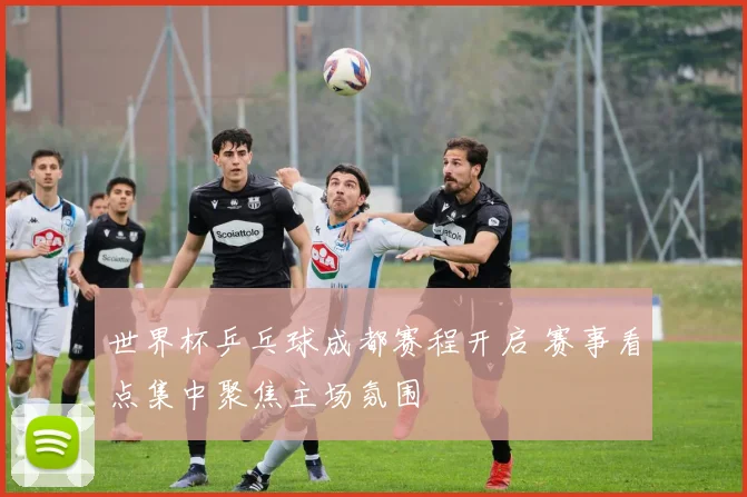 世界杯乒乓球成都赛程开启 赛事看点集中聚焦主场氛围