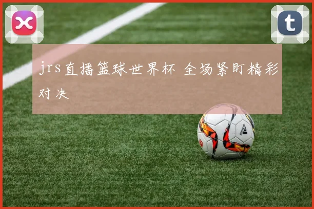jrs直播篮球世界杯 全场紧盯精彩对决