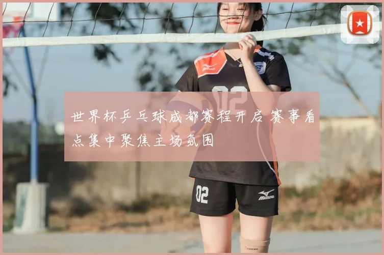 世界杯乒乓球成都赛程开启 赛事看点集中聚焦主场氛围