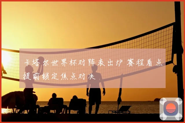 卡塔尔世界杯对阵表出炉 赛程看点提前锁定焦点对决