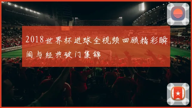 2018世界杯进球全视频回顾精彩瞬间与经典破门集锦