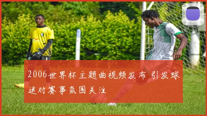 2006世界杯主题曲视频发布 引发球迷对赛事氛围关注