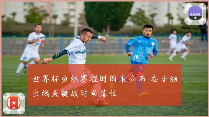 世界杯分组赛程时间表公布 各小组出线关键战时间落位